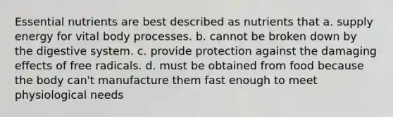 Essential nutrients are best described as nutrients that a. supply energy for vital body processes. b. cannot be broken down by the digestive system. c. provide protection against the damaging effects of free radicals. d. must be obtained from food because the body can't manufacture them fast enough to meet physiological needs