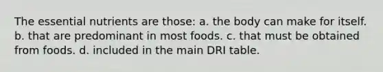 The essential nutrients are those: a. the body can make for itself. b. that are predominant in most foods. c. that must be obtained from foods. d. included in the main DRI table.