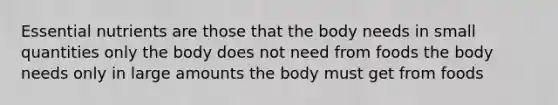 Essential nutrients are those that the body needs in small quantities only the body does not need from foods the body needs only in large amounts the body must get from foods