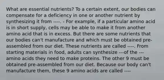 What are essential nutrients? To a certain extent, our bodies can compensate for a deficiency in one or another nutrient by synthesizing it from ----. - For example, if a particular amino acid is in short supply, cells may be able to make it from another amino acid that is in excess. But there are some nutrients that our bodies can't manufacture and which must be obtained pre-assembled from our diet. These nutrients are called ----. From starting materials in food, adults can synthesize ---of the --- amino acids they need to make proteins. The other 9 must be obtained pre-assembled from our diet. Because our body can't manufacture them, these 9 amino acids are called ----