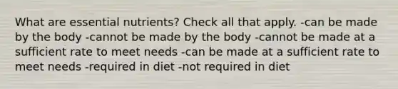 What are essential nutrients? Check all that apply. -can be made by the body -cannot be made by the body -cannot be made at a sufficient rate to meet needs -can be made at a sufficient rate to meet needs -required in diet -not required in diet