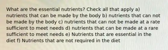 What are the essential nutrients? Check all that apply a) nutrients that can be made by the body b) nutrients that can not be made by the body c) nutrients that can not be made at a rate sufficient to meet needs d) nutrients that can be made at a rare sufficient to meet needs e) Nutrients that are essential in the diet f) Nutrients that are not required in the diet