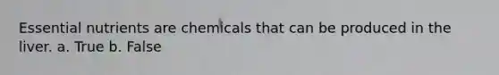 Essential nutrients are chemicals that can be produced in the liver. a. True b. False