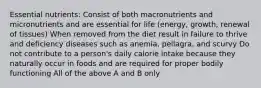 Essential nutrients: Consist of both macronutrients and micronutrients and are essential for life (energy, growth, renewal of tissues) When removed from the diet result in failure to thrive and deficiency diseases such as anemia, pellagra, and scurvy Do not contribute to a person's daily calorie intake because they naturally occur in foods and are required for proper bodily functioning All of the above A and B only