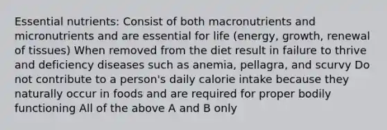 Essential nutrients: Consist of both macronutrients and micronutrients and are essential for life (energy, growth, renewal of tissues) When removed from the diet result in failure to thrive and deficiency diseases such as anemia, pellagra, and scurvy Do not contribute to a person's daily calorie intake because they naturally occur in foods and are required for proper bodily functioning All of the above A and B only