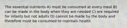 The essential nutrients A) must be consumed at every meal B) can be made in the body when they are needed C) are required for infants but not adults D) cannot be made by the body and therefore must be consumed to maintain health