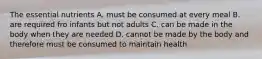 The essential nutrients A. must be consumed at every meal B. are required fro infants but not adults C. can be made in the body when they are needed D. cannot be made by the body and therefore must be consumed to maintain health