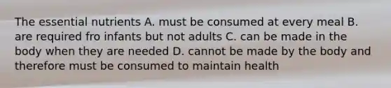 The essential nutrients A. must be consumed at every meal B. are required fro infants but not adults C. can be made in the body when they are needed D. cannot be made by the body and therefore must be consumed to maintain health