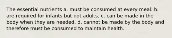 The essential nutrients a. must be consumed at every meal. b. are required for infants but not adults. c. can be made in the body when they are needed. d. cannot be made by the body and therefore must be consumed to maintain health.