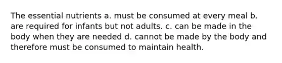 The essential nutrients a. must be consumed at every meal b. are required for infants but not adults. c. can be made in the body when they are needed d. cannot be made by the body and therefore must be consumed to maintain health.