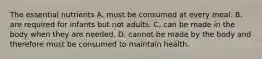 The essential nutrients A. must be consumed at every meal. B. are required for infants but not adults. C. can be made in the body when they are needed. D. cannot be made by the body and therefore must be consumed to maintain health.