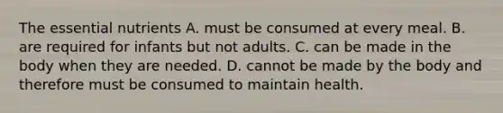 The essential nutrients A. must be consumed at every meal. B. are required for infants but not adults. C. can be made in the body when they are needed. D. cannot be made by the body and therefore must be consumed to maintain health.