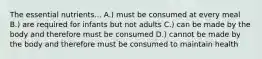 The essential nutrients... A.) must be consumed at every meal B.) are required for infants but not adults C.) can be made by the body and therefore must be consumed D.) cannot be made by the body and therefore must be consumed to maintain health