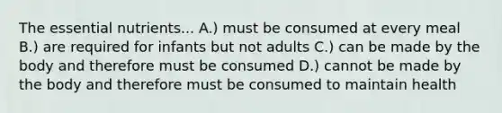 The essential nutrients... A.) must be consumed at every meal B.) are required for infants but not adults C.) can be made by the body and therefore must be consumed D.) cannot be made by the body and therefore must be consumed to maintain health