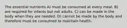 The essential nutrients A) must be consumed at every meal. B) are required for infants but not adults. C) can be made in the body when they are needed. D) cannot be made by the body and therefore must be consumed to maintain health.