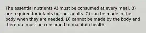 The essential nutrients A) must be consumed at every meal. B) are required for infants but not adults. C) can be made in the body when they are needed. D) cannot be made by the body and therefore must be consumed to maintain health.