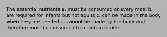 The essential nutrients a. must be consumed at every meal b. are required for infants but not adults c. can be made in the body when they are needed d. cannot be made by the body and therefore must be consumed to maintain health