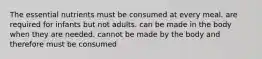 The essential nutrients ﻿﻿﻿must be consumed at every meal. ﻿﻿﻿are required for infants but not adults. ﻿﻿﻿can be made in the body when they are needed. ﻿﻿﻿cannot be made by the body and therefore must be consumed