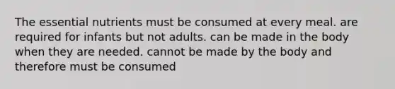 The essential nutrients ﻿﻿﻿must be consumed at every meal. ﻿﻿﻿are required for infants but not adults. ﻿﻿﻿can be made in the body when they are needed. ﻿﻿﻿cannot be made by the body and therefore must be consumed