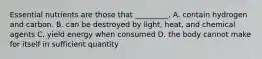 Essential nutrients are those that _________. A. contain hydrogen and carbon. B. can be destroyed by light, heat, and chemical agents C. yield energy when consumed D. the body cannot make for itself in sufficient quantity