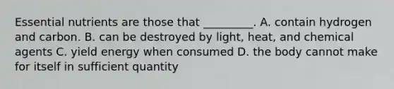 Essential nutrients are those that _________. A. contain hydrogen and carbon. B. can be destroyed by light, heat, and chemical agents C. yield energy when consumed D. the body cannot make for itself in sufficient quantity