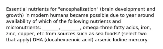 Essential nutrients for "encephalization" (brain development and growth) in modern humans became possible due to year around availability of which of the following nutrients and micronutrients: _______, ________, omega-three <a href='https://www.questionai.com/knowledge/kXSfyghuEN-fatty-acids' class='anchor-knowledge'>fatty acids</a>, iron, zinc, copper, etc from sources such as sea foods? (select two that apply) DHA (docahexaenoic acid) arsenic Iodine mercury