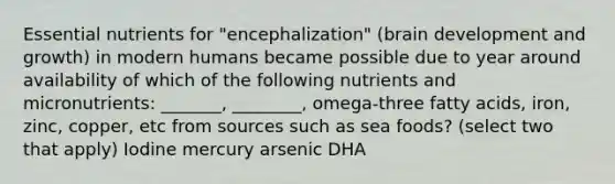 Essential nutrients for "encephalization" (brain development and growth) in modern humans became possible due to year around availability of which of the following nutrients and micronutrients: _______, ________, omega-three fatty acids, iron, zinc, copper, etc from sources such as sea foods? (select two that apply) Iodine mercury arsenic DHA