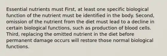 Essential nutrients must First, at least one specific biological function of the nutrient must be identified in the body. Second, omission of the nutrient from the diet must lead to a decline in certain biological functions, such as production of blood cells. Third, replacing the omitted nutrient in the diet before permanent damage occurs will restore those normal biological functions.