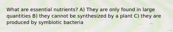 What are essential nutrients? A) They are only found in large quantities B) they cannot be synthesized by a plant C) they are produced by symbiotic bacteria