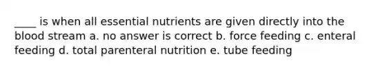 ____ is when all essential nutrients are given directly into the blood stream a. no answer is correct b. force feeding c. enteral feeding d. total parenteral nutrition e. tube feeding