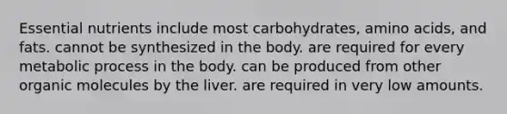 Essential nutrients include most carbohydrates, amino acids, and fats. cannot be synthesized in the body. are required for every metabolic process in the body. can be produced from other organic molecules by the liver. are required in very low amounts.