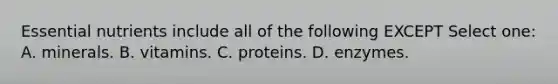 Essential nutrients include all of the following EXCEPT Select one: A. minerals. B. vitamins. C. proteins. D. enzymes.