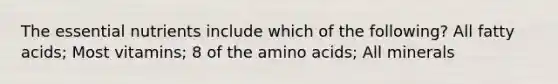 The essential nutrients include which of the following? All fatty acids; Most vitamins; 8 of the <a href='https://www.questionai.com/knowledge/k9gb720LCl-amino-acids' class='anchor-knowledge'>amino acids</a>; All minerals