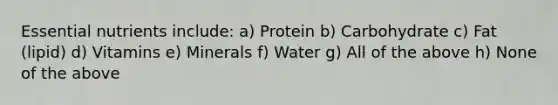 Essential nutrients include: a) Protein b) Carbohydrate c) Fat (lipid) d) Vitamins e) Minerals f) Water g) All of the above h) None of the above