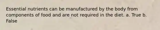 Essential nutrients can be manufactured by the body from components of food and are not required in the diet.​ a. True b. False