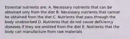 Essential nutrients are: A. Necessary nutrients that can be obtained only from the diet B. Necessary nutrients that cannot be obtained from the diet C. Nutrients that pass through the body unabsorbed D. Nutrients that do not cause deficiency diseases if they are omitted from the diet E. Nutrients that the body can manufacture from raw materials