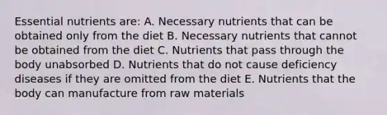 Essential nutrients are: A. Necessary nutrients that can be obtained only from the diet B. Necessary nutrients that cannot be obtained from the diet C. Nutrients that pass through the body unabsorbed D. Nutrients that do not cause deficiency diseases if they are omitted from the diet E. Nutrients that the body can manufacture from raw materials