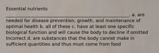 Essential nutrients _______________________________________________________. a. are needed for disease prevention, growth, and maintenance of optimal health b. all of these c. have at least one specific biological function and will cause the body to decline if omitted Incorrect d. are substances that the body cannot make in sufficient quantities and thus must come from food