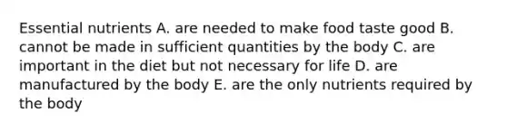 Essential nutrients A. are needed to make food taste good B. cannot be made in sufficient quantities by the body C. are important in the diet but not necessary for life D. are manufactured by the body E. are the only nutrients required by the body