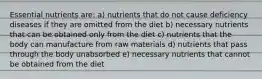 Essential nutrients are: a) nutrients that do not cause deficiency diseases if they are omitted from the diet b) necessary nutrients that can be obtained only from the diet c) nutrients that the body can manufacture from raw materials d) nutrients that pass through the body unabsorbed e) necessary nutrients that cannot be obtained from the diet