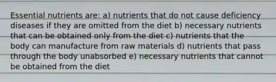 Essential nutrients are: a) nutrients that do not cause deficiency diseases if they are omitted from the diet b) necessary nutrients that can be obtained only from the diet c) nutrients that the body can manufacture from raw materials d) nutrients that pass through the body unabsorbed e) necessary nutrients that cannot be obtained from the diet