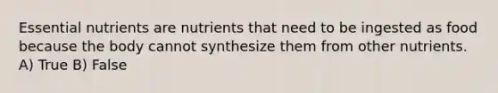 Essential nutrients are nutrients that need to be ingested as food because the body cannot synthesize them from other nutrients. A) True B) False