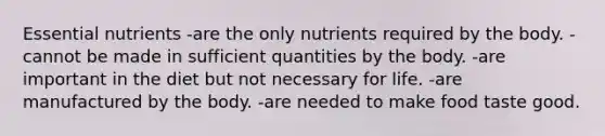 Essential nutrients -are the only nutrients required by the body. -cannot be made in sufficient quantities by the body. -are important in the diet but not necessary for life. -are manufactured by the body. -are needed to make food taste good.