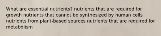 What are essential nutrients? nutrients that are required for growth nutrients that cannot be synthesized by human cells nutrients from plant-based sources nutrients that are required for metabolism