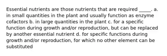 Essential nutrients are those nutrients that are required _____. a. in small quantities in the plant and usually function as enzyme cofactors b. in large quantities in the plant c. for a specific function during growth and/or reproduction, but can be replaced by another essential nutrient d. for specific functions during growth and/or reproduction, for which no other element can be substituted