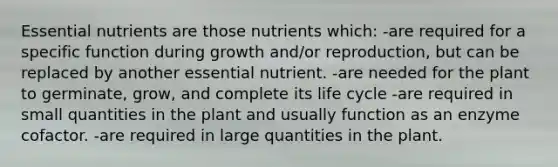 Essential nutrients are those nutrients which: -are required for a specific function during growth and/or reproduction, but can be replaced by another essential nutrient. -are needed for the plant to germinate, grow, and complete its life cycle -are required in small quantities in the plant and usually function as an enzyme cofactor. -are required in large quantities in the plant.