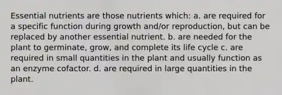 Essential nutrients are those nutrients which: a. are required for a specific function during growth and/or reproduction, but can be replaced by another essential nutrient. b. are needed for the plant to germinate, grow, and complete its life cycle c. are required in small quantities in the plant and usually function as an enzyme cofactor. d. are required in large quantities in the plant.