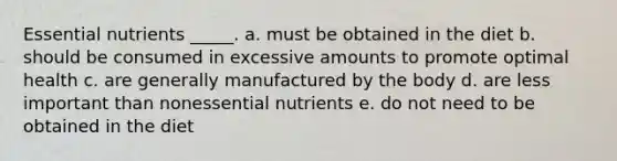 Essential nutrients _____.​ a. ​must be obtained in the diet b. ​should be consumed in excessive amounts to promote optimal health c. ​are generally manufactured by the body d. ​are less important than nonessential nutrients e. ​do not need to be obtained in the diet