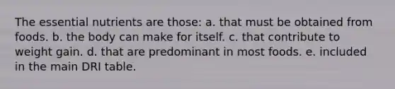 The essential nutrients are those: a. that must be obtained from foods. b. the body can make for itself. c. that contribute to weight gain. d. that are predominant in most foods. e. included in the main DRI table.