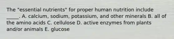 The "essential nutrients" for proper human nutrition include _____. A. calcium, sodium, potassium, and other minerals B. all of the amino acids C. cellulose D. active enzymes from plants and/or animals E. glucose